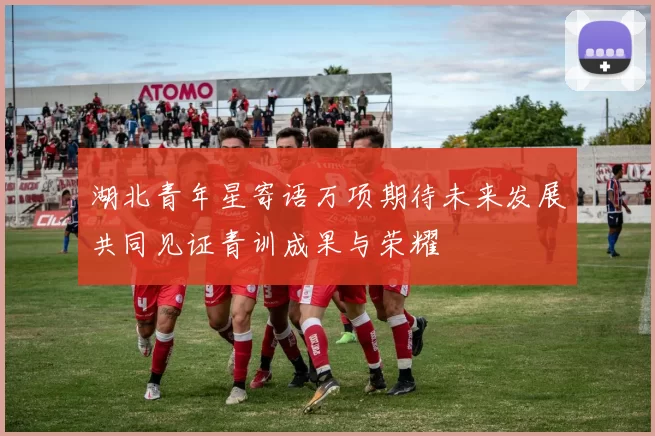 湖北青年星寄语万项期待未来发展共同见证青训成果与荣耀