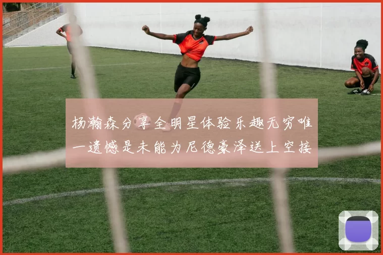 杨瀚森分享全明星体验乐趣无穷唯一遗憾是未能为尼德豪泽送上空接助攻