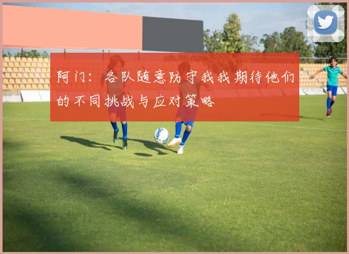 阿门：各队随意防守我我期待他们的不同挑战与应对策略