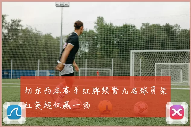 切尔西本赛季红牌频繁九名球员染红英超仅赢一场