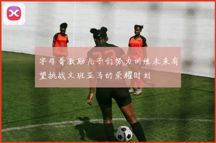 字母哥激励儿子们努力训练未来有望挑战文班亚马的荣耀时刻