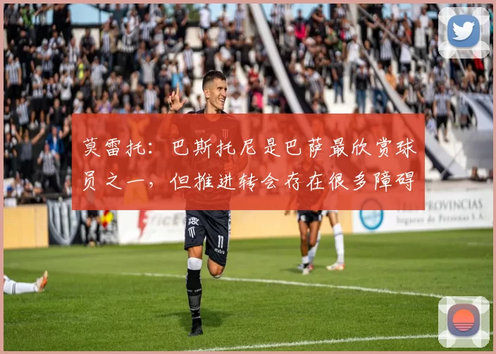 莫雷托：巴斯托尼是巴萨最欣赏球员之一，但推进转会存在很多障碍