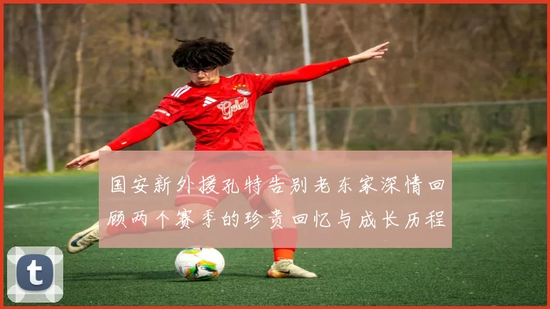 国安新外援孔特告别老东家深情回顾两个赛季的珍贵回忆与成长历程