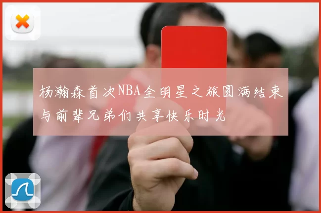 杨瀚森首次NBA全明星之旅圆满结束与前辈兄弟们共享快乐时光