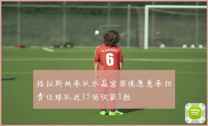 格拉斯纳承认水晶宫困境愿意承担责任球队近15场仅获1胜