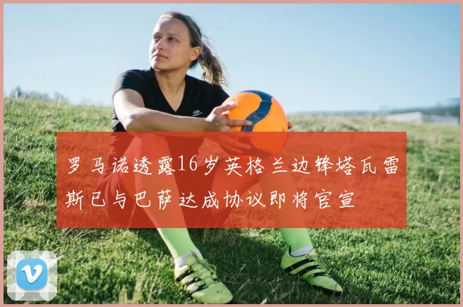 罗马诺透露16岁英格兰边锋塔瓦雷斯已与巴萨达成协议即将官宣