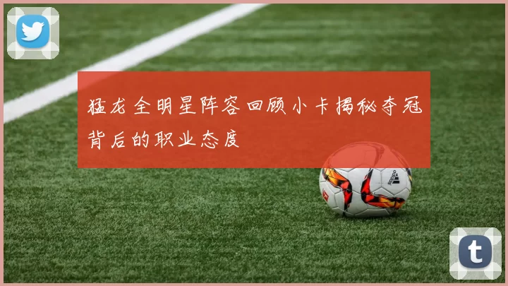 猛龙全明星阵容回顾小卡揭秘夺冠背后的职业态度