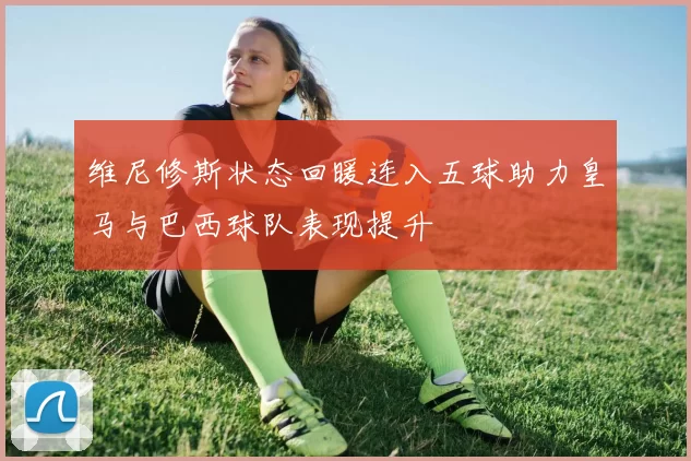 维尼修斯状态回暖连入五球助力皇马与巴西球队表现提升