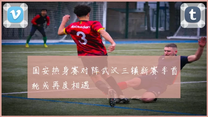 国安热身赛对阵武汉三镇新赛季首轮或再度相遇