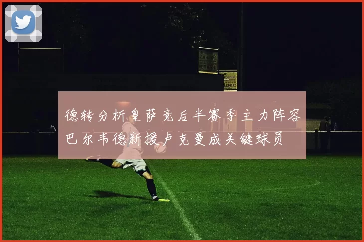 德转分析皇萨竞后半赛季主力阵容巴尔韦德新援卢克曼成关键球员