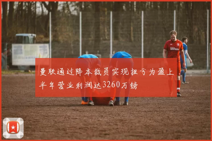 曼联通过降本裁员实现扭亏为盈上半年营业利润达3260万镑