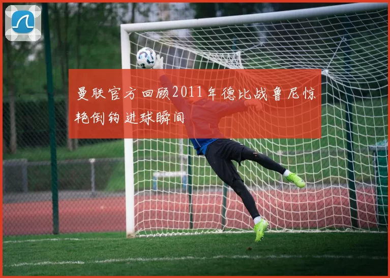 曼联官方回顾2011年德比战鲁尼惊艳倒钩进球瞬间