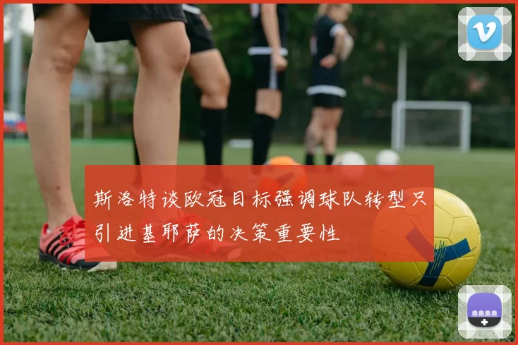 斯洛特谈欧冠目标强调球队转型只引进基耶萨的决策重要性