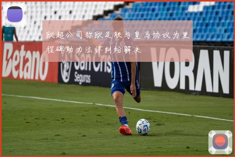 欧超公司称欧足联与皇马协议为里程碑助力法律纠纷解决