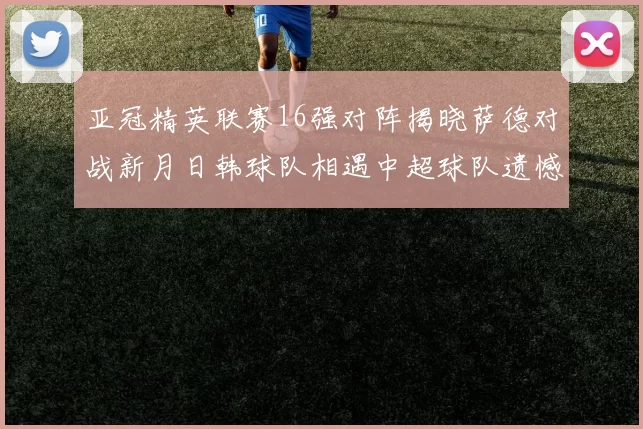 亚冠精英联赛16强对阵揭晓萨德对战新月日韩球队相遇中超球队遗憾出局