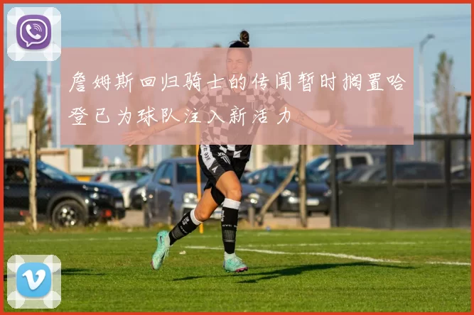 詹姆斯回归骑士的传闻暂时搁置哈登已为球队注入新活力