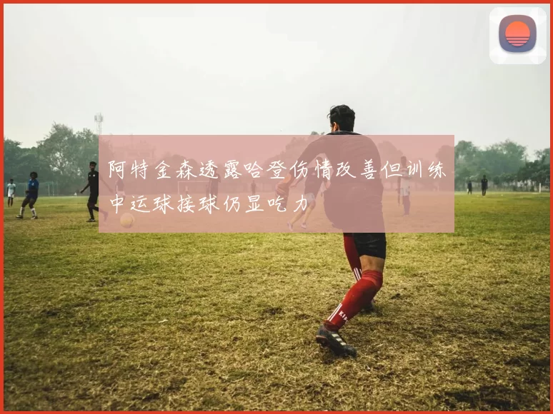 阿特金森透露哈登伤情改善但训练中运球接球仍显吃力