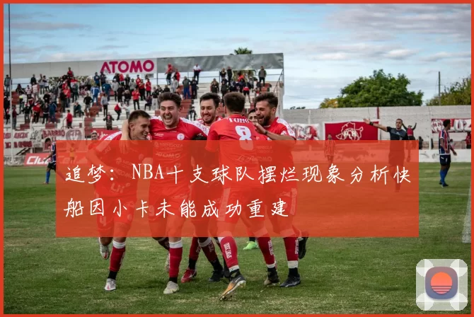 追梦：NBA十支球队摆烂现象分析快船因小卡未能成功重建