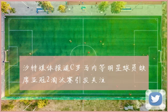 沙特媒体报道C罗马内等明星球员缺席亚冠2淘汰赛引发关注