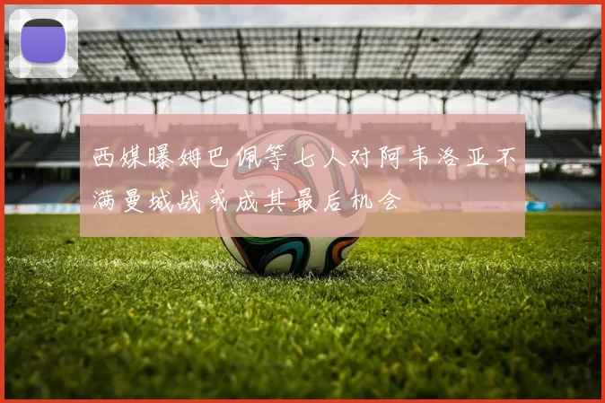 西媒曝姆巴佩等七人对阿韦洛亚不满曼城战或成其最后机会
